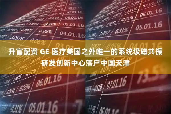 升富配资 GE 医疗美国之外唯一的系统级磁共振研发创新中心落户中国天津