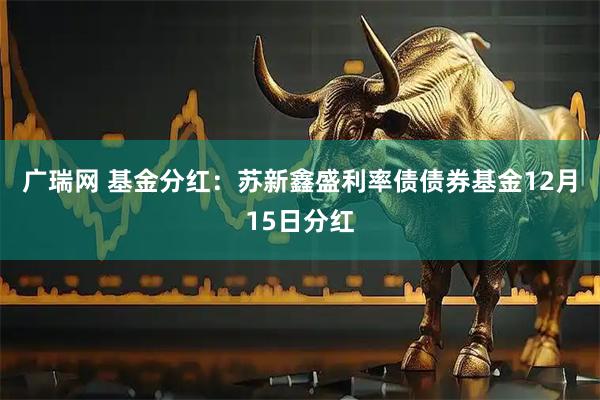 广瑞网 基金分红：苏新鑫盛利率债债券基金12月15日分红