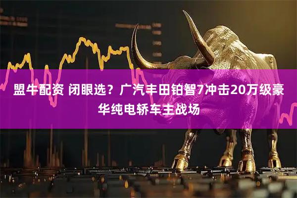 盟牛配资 闭眼选？广汽丰田铂智7冲击20万级豪华纯电轿车主战场