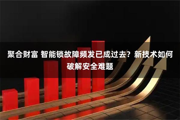 聚合财富 智能锁故障频发已成过去？新技术如何破解安全难题