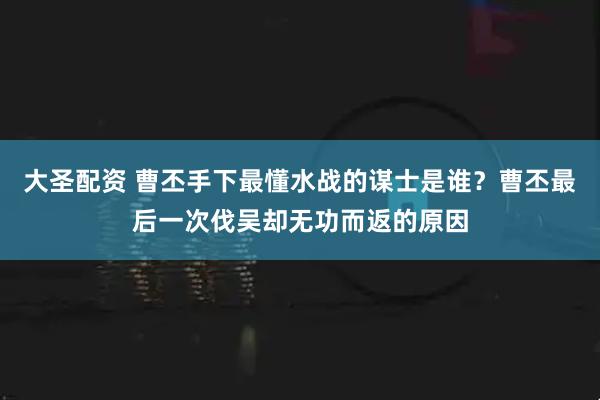 大圣配资 曹丕手下最懂水战的谋士是谁?曹丕最后一次伐吴却无功而返的原因