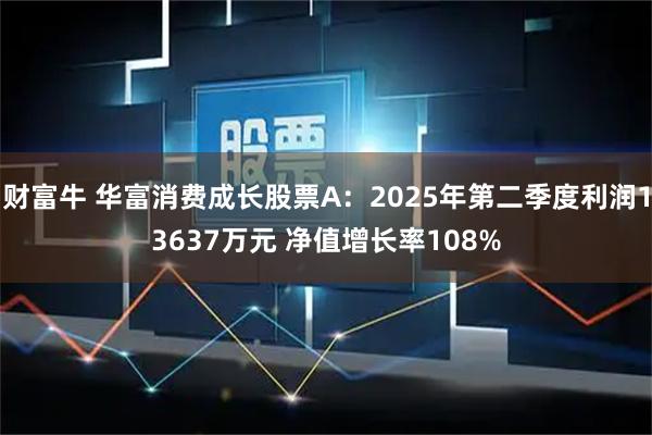 财富牛 华富消费成长股票A：2025年第二季度利润13637万元 净值增长率108%