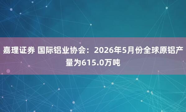 嘉理证券 国际铝业协会：2026年5月份全球原铝产量为615.0万吨