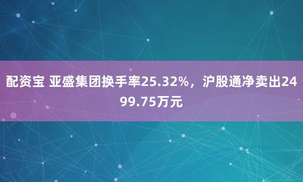 配资宝 亚盛集团换手率25.32%，沪股通净卖出2499.75万元